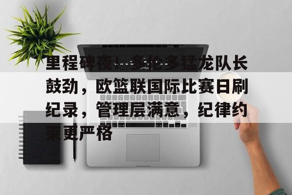 关于里程碑夜！多伦多猛龙队长鼓劲，欧篮联国际比赛日刷纪录，管理层满意，纪律约束更严格的信息-开云APP下载